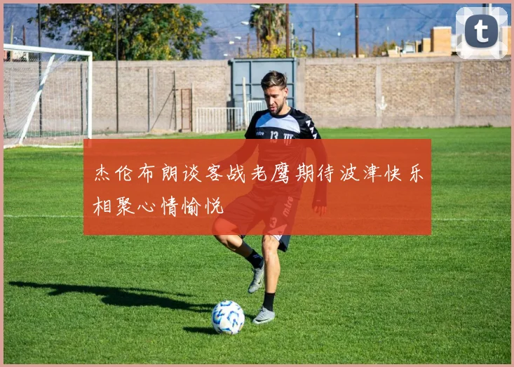 杰伦布朗谈客战老鹰期待波津快乐相聚心情愉悦