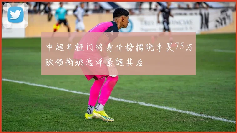 中超年轻门将身价榜揭晓李昊75万欧领衔姚浩洋紧随其后