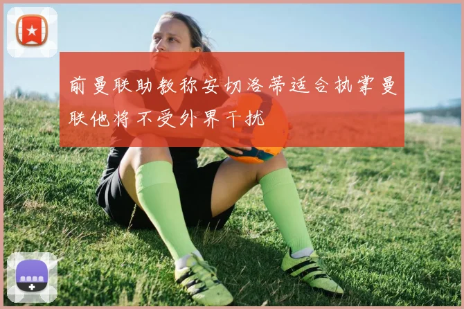 前曼联助教称安切洛蒂适合执掌曼联他将不受外界干扰