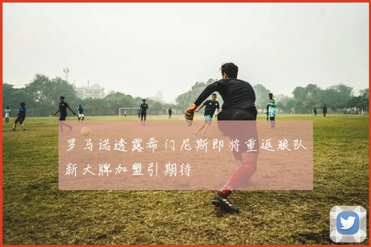 罗马诺透露希门尼斯即将重返狼队新大牌加盟引期待