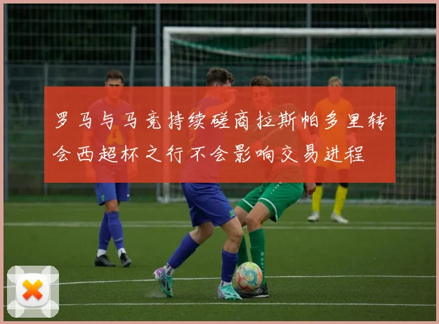 罗马与马竞持续磋商拉斯帕多里转会西超杯之行不会影响交易进程