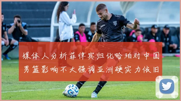 媒体人分析菲律宾归化哈珀对中国男篮影响不大强调亚洲硬实力依旧强劲