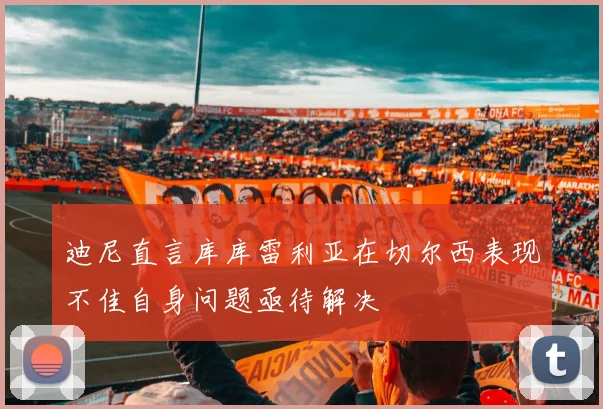 迪尼直言库库雷利亚在切尔西表现不佳自身问题亟待解决