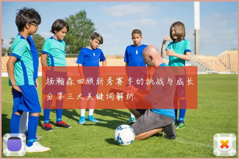 杨瀚森回顾新秀赛季的挑战与成长分享三大关键词解析