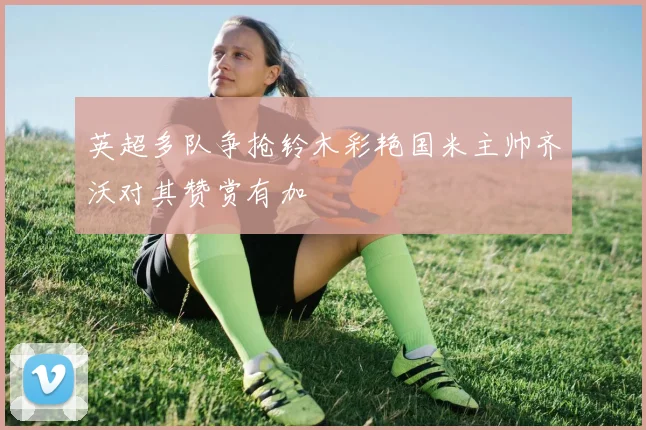 英超多队争抢铃木彩艳国米主帅齐沃对其赞赏有加