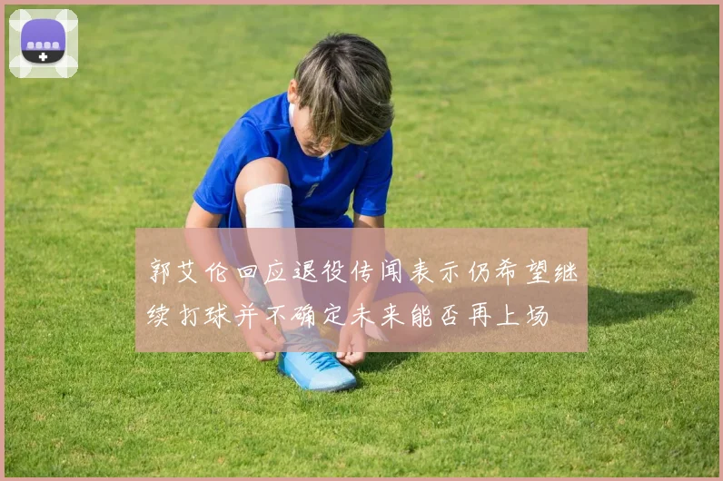 郭艾伦回应退役传闻表示仍希望继续打球并不确定未来能否再上场