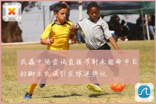 武磊中场尝试直接吊射未能命中目标脚法失误引发球迷热议