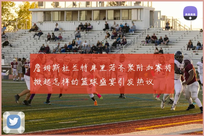 詹姆斯杜兰特库里若齐聚附加赛将掀起怎样的篮球盛宴引发热议