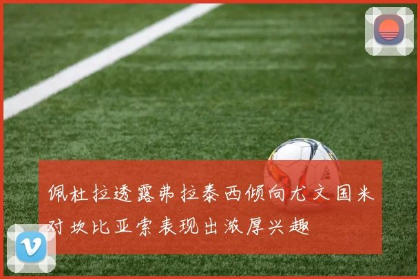 佩杜拉透露弗拉泰西倾向尤文国米对坎比亚索表现出浓厚兴趣
